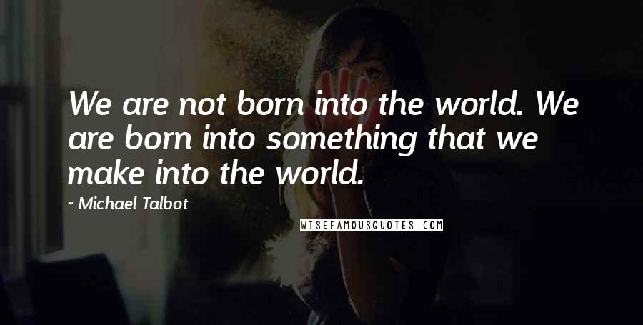 Michael Talbot Quotes: We are not born into the world. We are born into something that we make into the world.