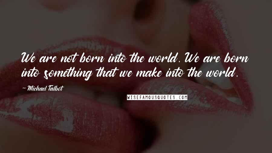 Michael Talbot Quotes: We are not born into the world. We are born into something that we make into the world.