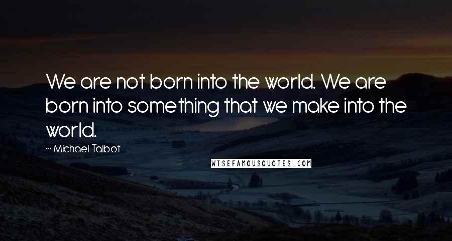 Michael Talbot Quotes: We are not born into the world. We are born into something that we make into the world.