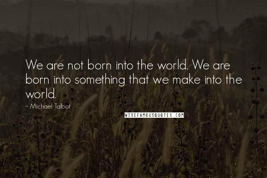 Michael Talbot Quotes: We are not born into the world. We are born into something that we make into the world.