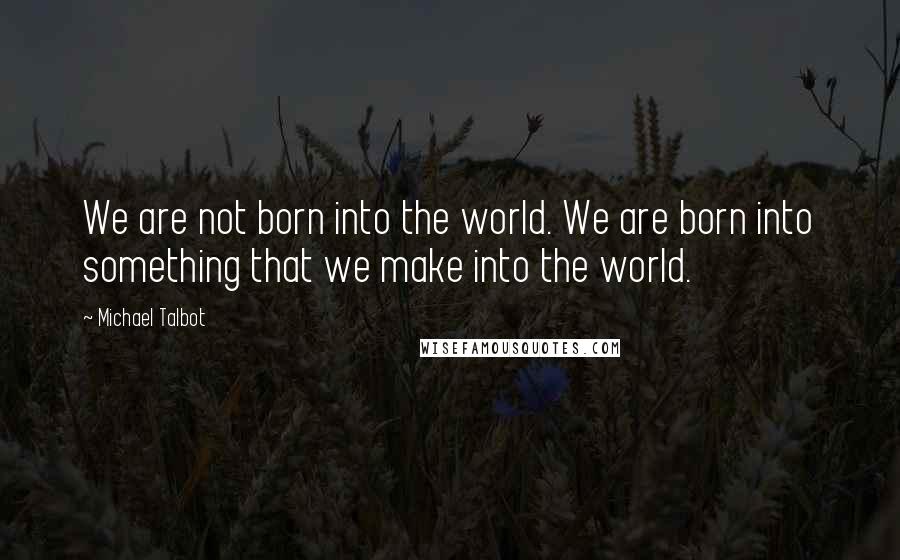 Michael Talbot Quotes: We are not born into the world. We are born into something that we make into the world.