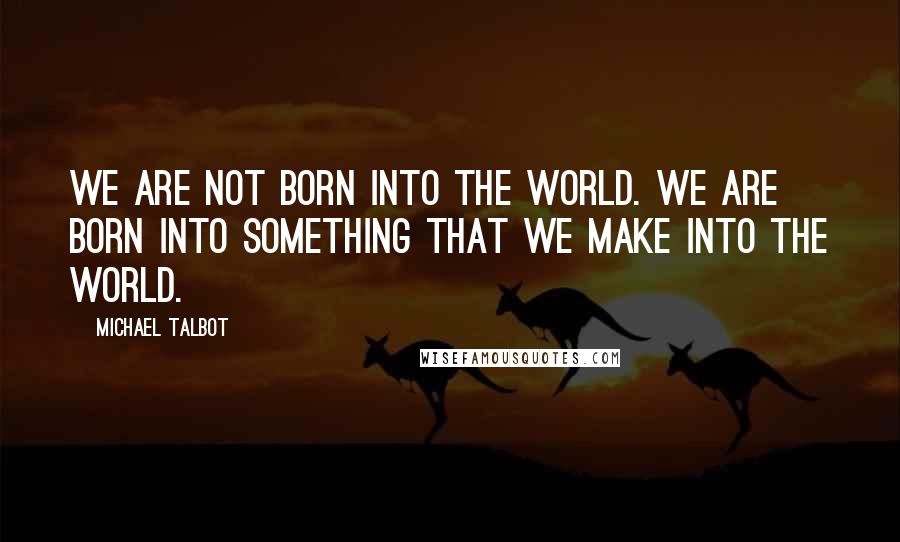 Michael Talbot Quotes: We are not born into the world. We are born into something that we make into the world.