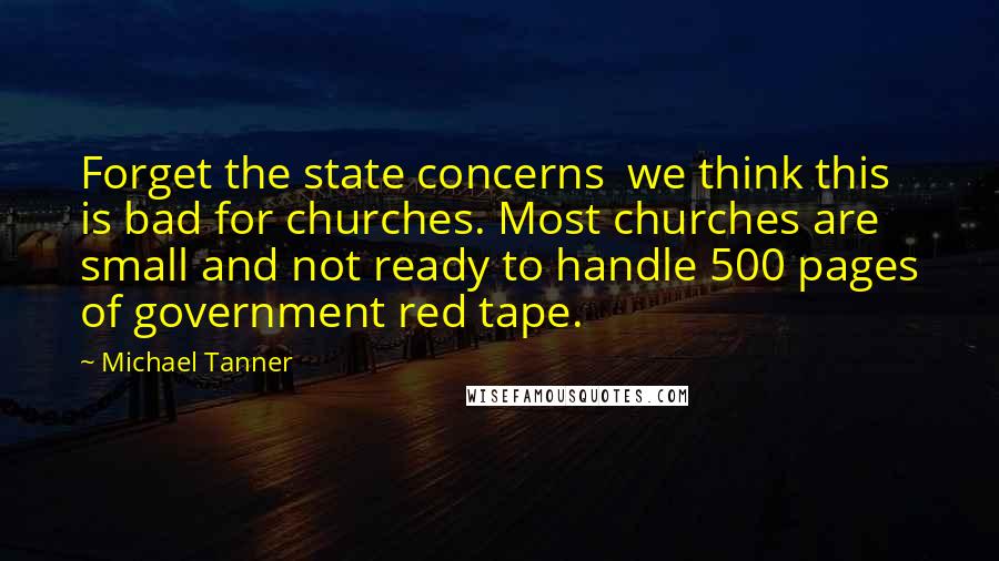 Michael Tanner Quotes: Forget the state concerns we think this is bad for churches. Most churches are small and not ready to handle 500 pages of government red tape.