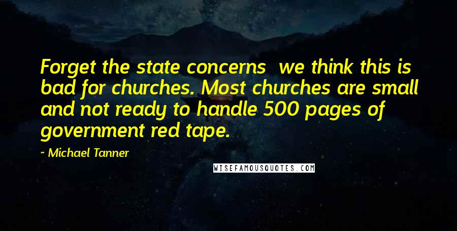 Michael Tanner Quotes: Forget the state concerns  we think this is bad for churches. Most churches are small and not ready to handle 500 pages of government red tape.