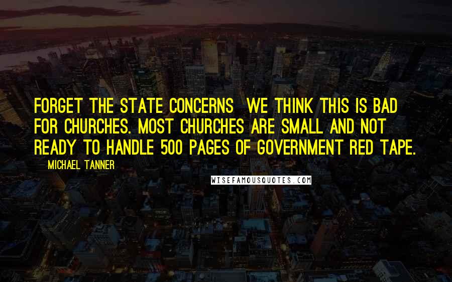 Michael Tanner Quotes: Forget the state concerns  we think this is bad for churches. Most churches are small and not ready to handle 500 pages of government red tape.