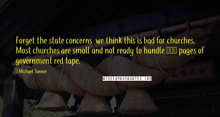 Michael Tanner Quotes: Forget the state concerns  we think this is bad for churches. Most churches are small and not ready to handle 500 pages of government red tape.