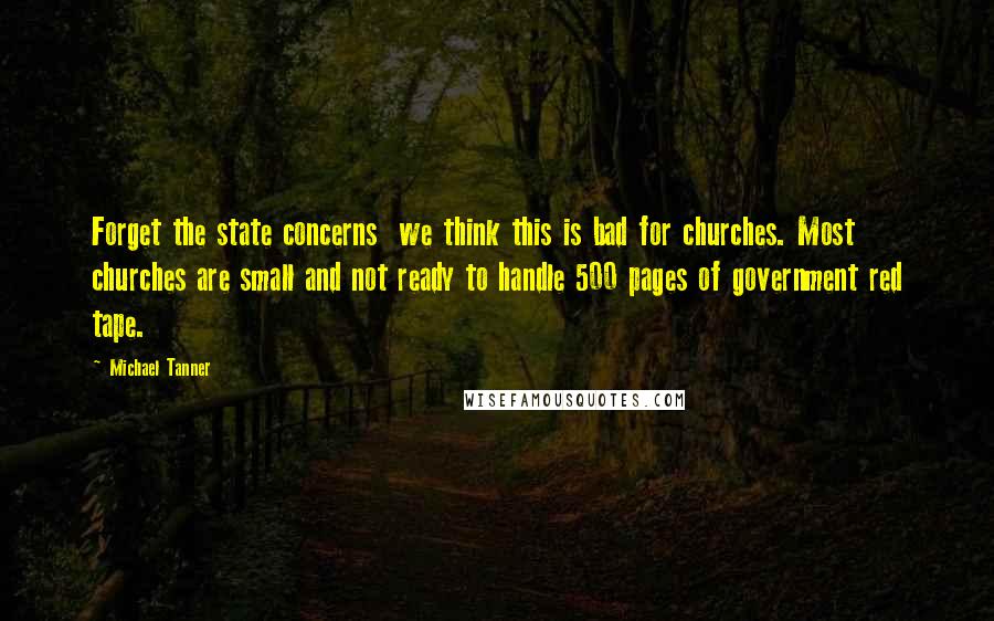 Michael Tanner Quotes: Forget the state concerns  we think this is bad for churches. Most churches are small and not ready to handle 500 pages of government red tape.