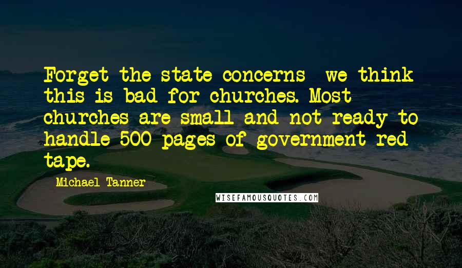 Michael Tanner Quotes: Forget the state concerns  we think this is bad for churches. Most churches are small and not ready to handle 500 pages of government red tape.