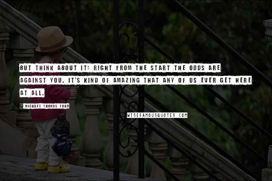 Michael Thomas Ford Quotes: But think about it: Right from the start the odds are against you. It's kind of amazing that any of us ever get here at all.