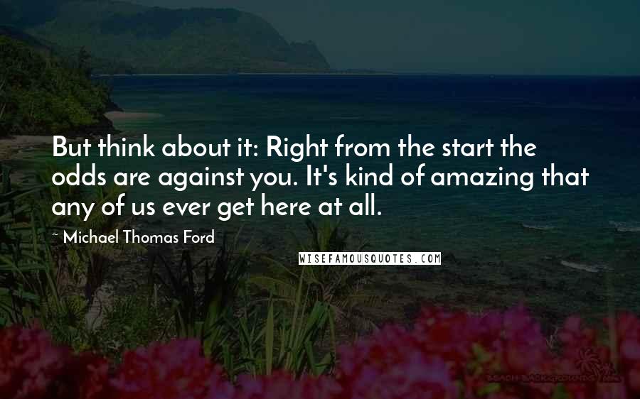 Michael Thomas Ford Quotes: But think about it: Right from the start the odds are against you. It's kind of amazing that any of us ever get here at all.