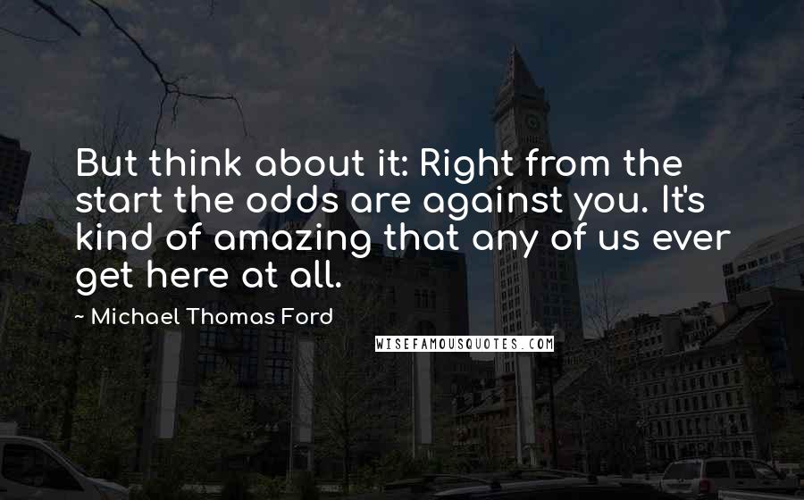 Michael Thomas Ford Quotes: But think about it: Right from the start the odds are against you. It's kind of amazing that any of us ever get here at all.