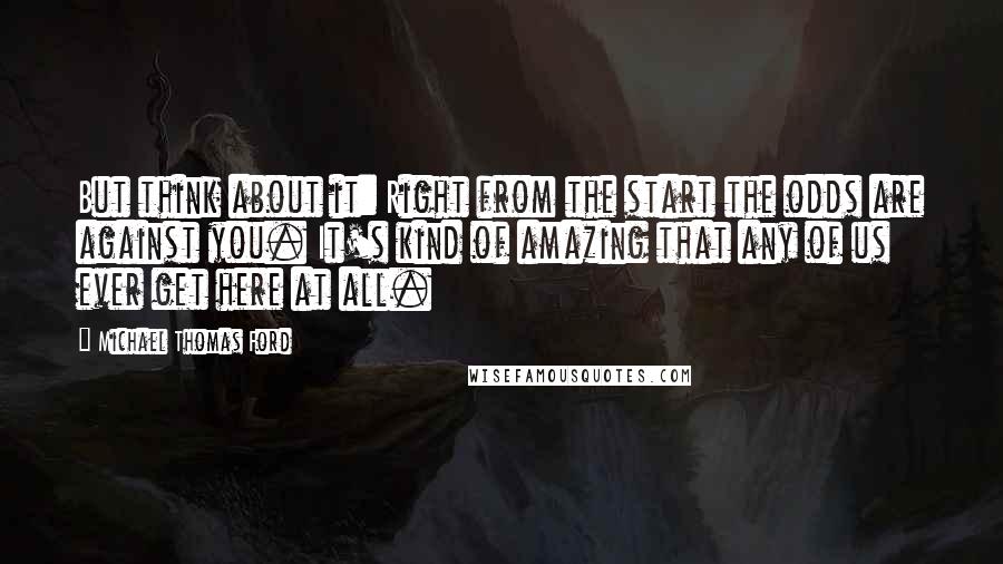 Michael Thomas Ford Quotes: But think about it: Right from the start the odds are against you. It's kind of amazing that any of us ever get here at all.