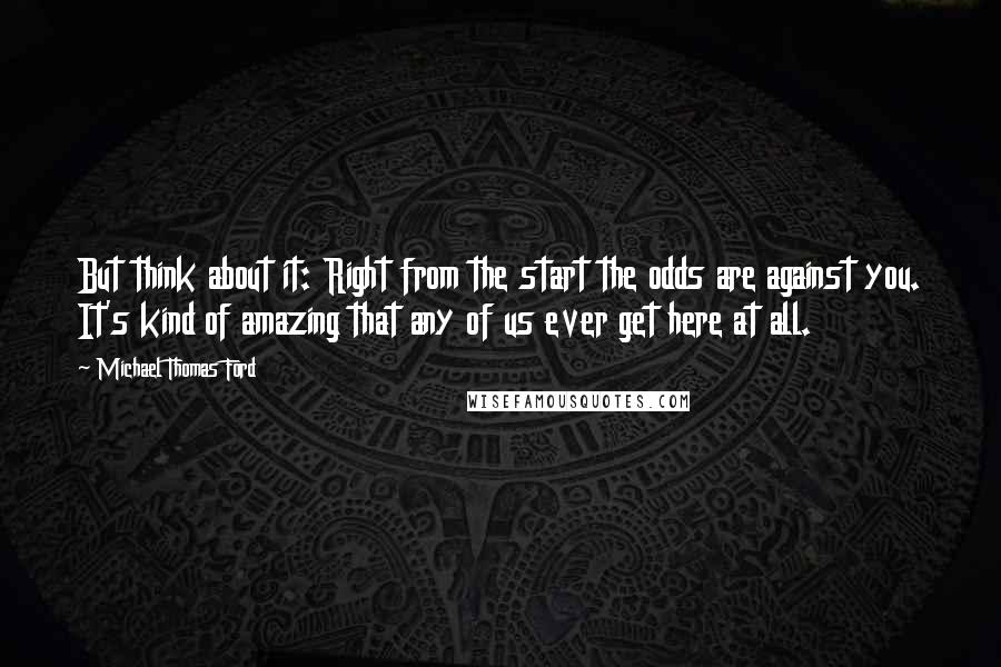 Michael Thomas Ford Quotes: But think about it: Right from the start the odds are against you. It's kind of amazing that any of us ever get here at all.