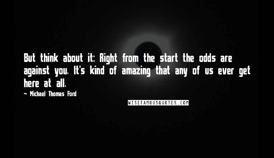 Michael Thomas Ford Quotes: But think about it: Right from the start the odds are against you. It's kind of amazing that any of us ever get here at all.