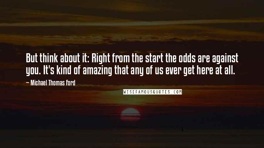 Michael Thomas Ford Quotes: But think about it: Right from the start the odds are against you. It's kind of amazing that any of us ever get here at all.