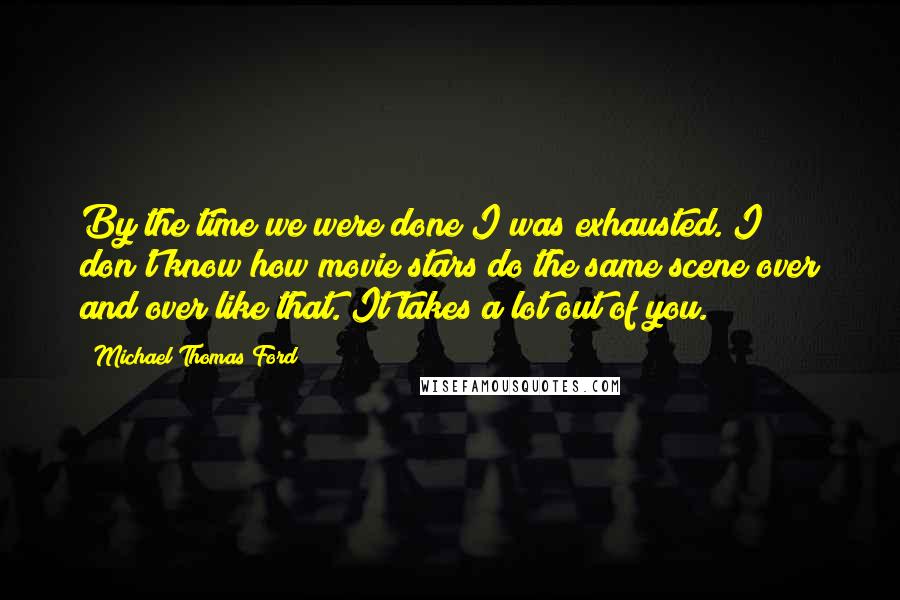 Michael Thomas Ford Quotes: By the time we were done I was exhausted. I don't know how movie stars do the same scene over and over like that. It takes a lot out of you.
