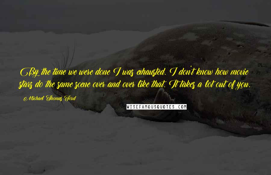 Michael Thomas Ford Quotes: By the time we were done I was exhausted. I don't know how movie stars do the same scene over and over like that. It takes a lot out of you.