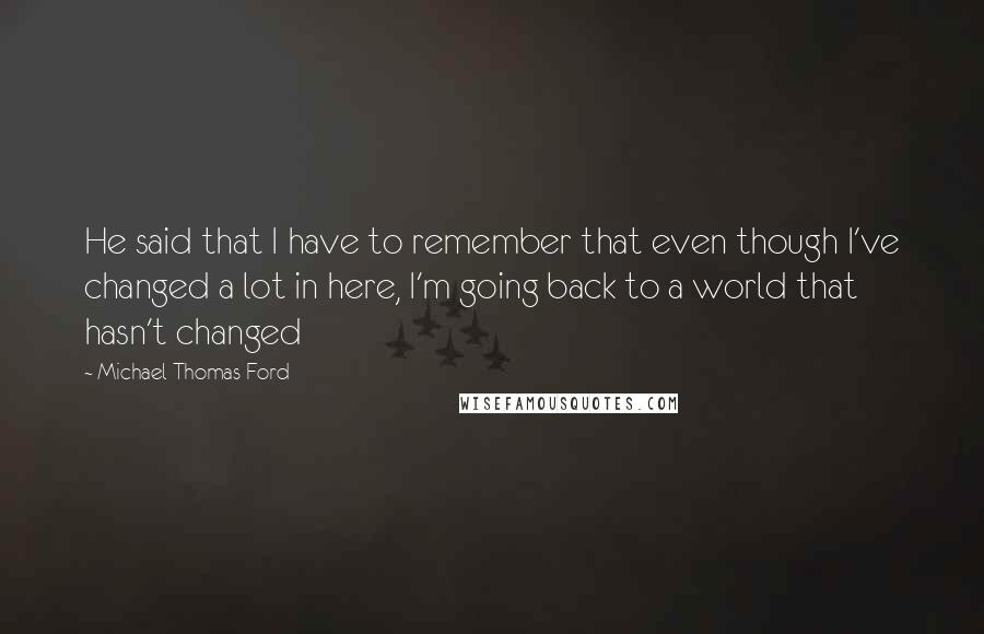 Michael Thomas Ford Quotes: He said that I have to remember that even though I've changed a lot in here, I'm going back to a world that hasn't changed