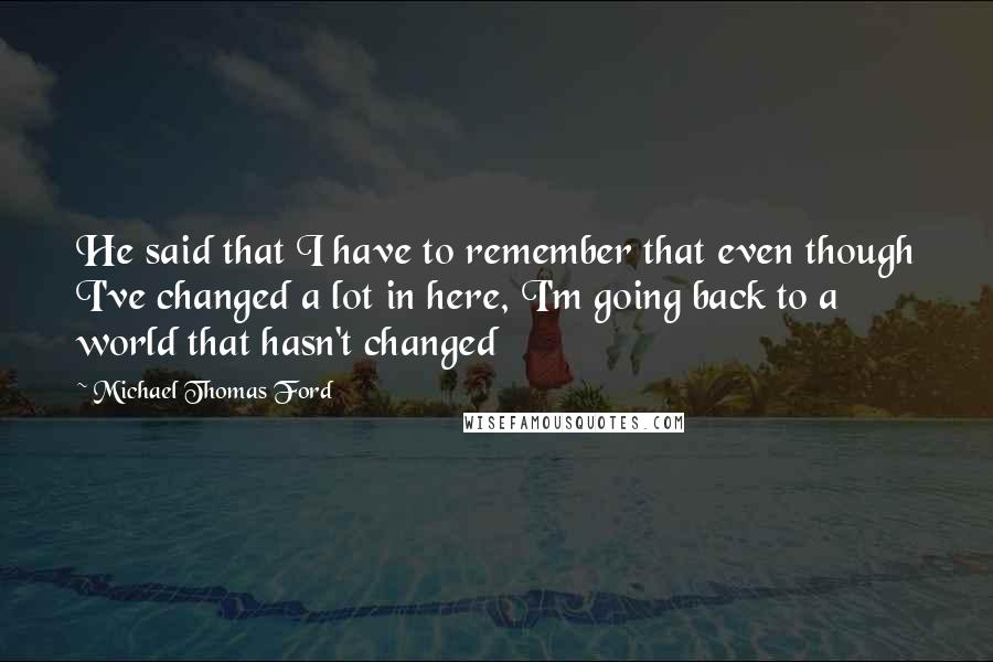 Michael Thomas Ford Quotes: He said that I have to remember that even though I've changed a lot in here, I'm going back to a world that hasn't changed