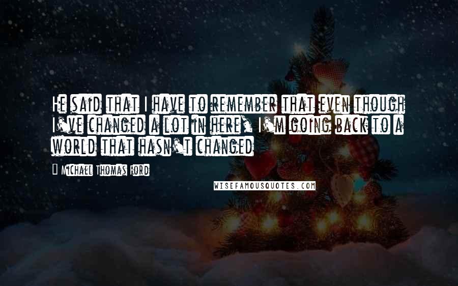 Michael Thomas Ford Quotes: He said that I have to remember that even though I've changed a lot in here, I'm going back to a world that hasn't changed