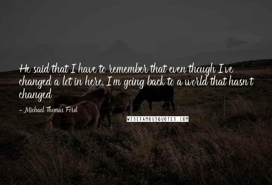 Michael Thomas Ford Quotes: He said that I have to remember that even though I've changed a lot in here, I'm going back to a world that hasn't changed