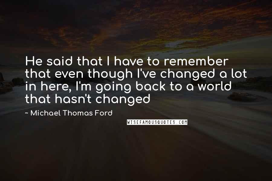 Michael Thomas Ford Quotes: He said that I have to remember that even though I've changed a lot in here, I'm going back to a world that hasn't changed