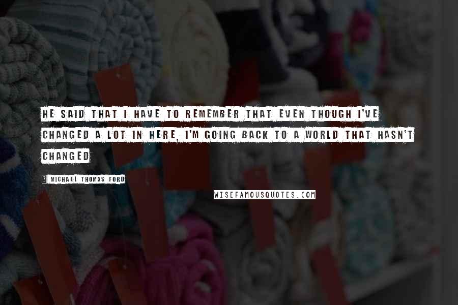 Michael Thomas Ford Quotes: He said that I have to remember that even though I've changed a lot in here, I'm going back to a world that hasn't changed