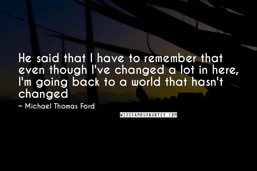 Michael Thomas Ford Quotes: He said that I have to remember that even though I've changed a lot in here, I'm going back to a world that hasn't changed