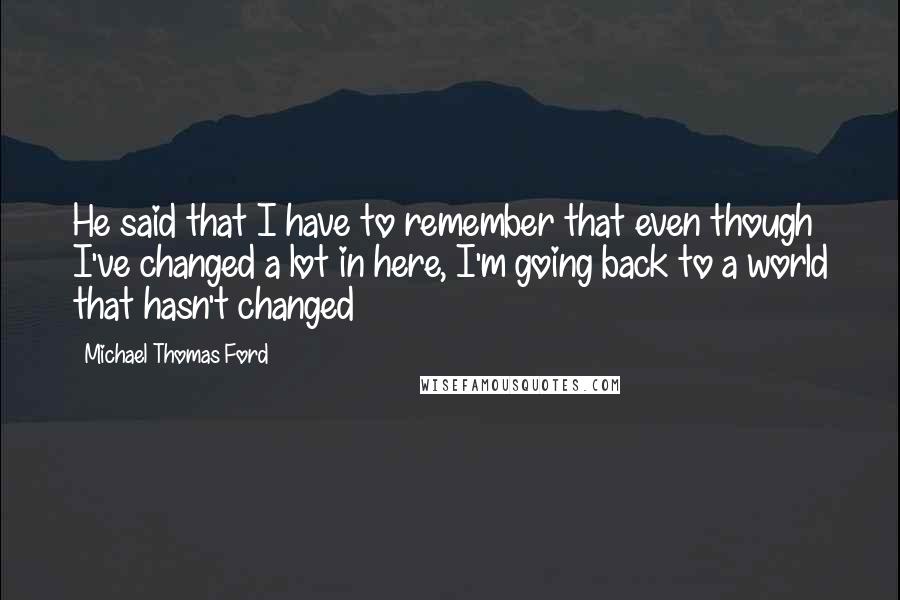 Michael Thomas Ford Quotes: He said that I have to remember that even though I've changed a lot in here, I'm going back to a world that hasn't changed