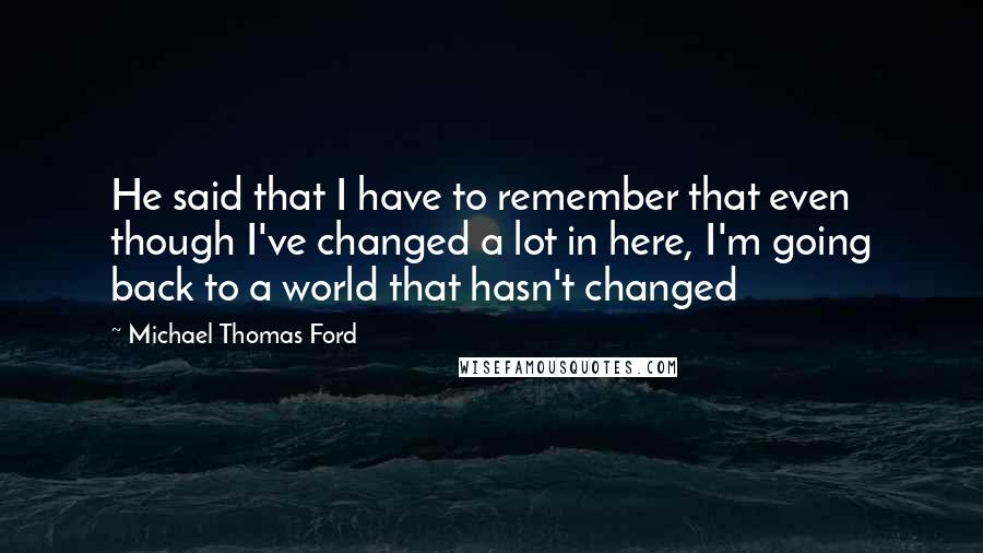 Michael Thomas Ford Quotes: He said that I have to remember that even though I've changed a lot in here, I'm going back to a world that hasn't changed