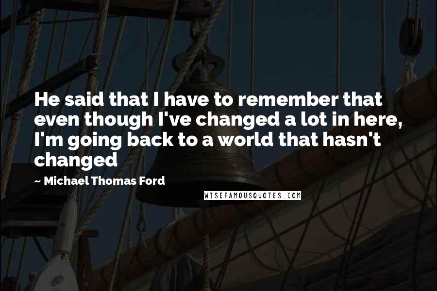 Michael Thomas Ford Quotes: He said that I have to remember that even though I've changed a lot in here, I'm going back to a world that hasn't changed