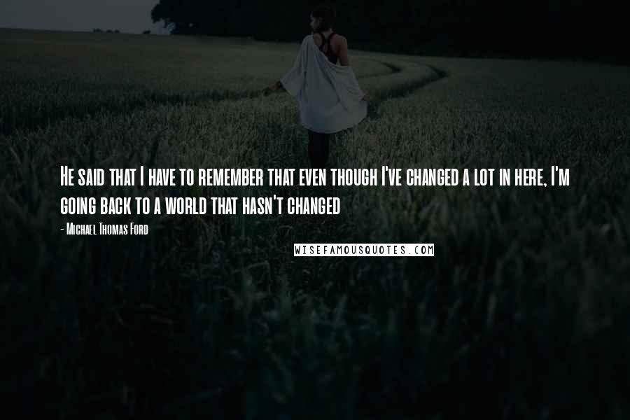 Michael Thomas Ford Quotes: He said that I have to remember that even though I've changed a lot in here, I'm going back to a world that hasn't changed