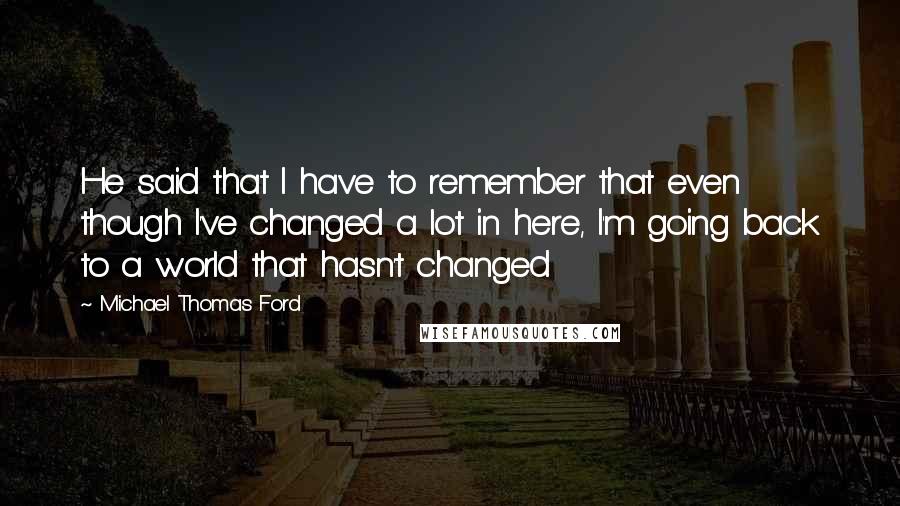 Michael Thomas Ford Quotes: He said that I have to remember that even though I've changed a lot in here, I'm going back to a world that hasn't changed