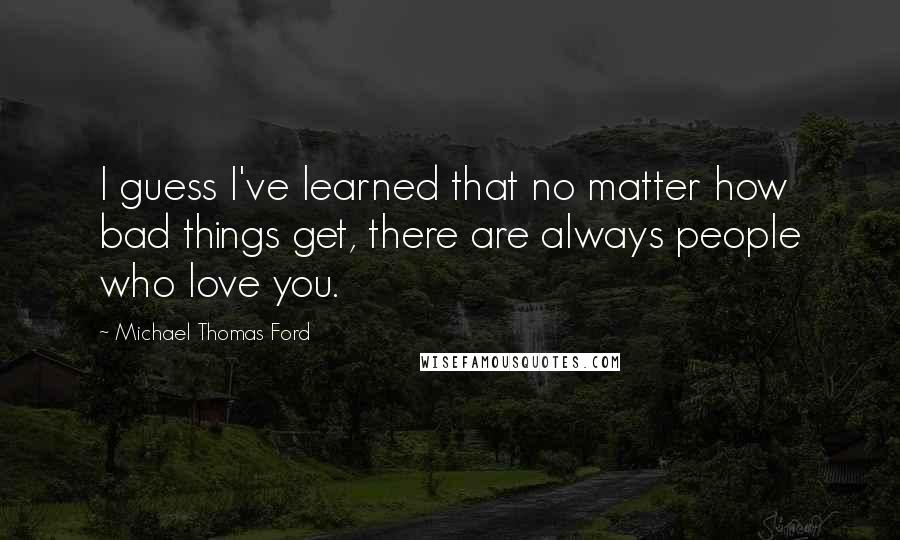 Michael Thomas Ford Quotes: I guess I've learned that no matter how bad things get, there are always people who love you.