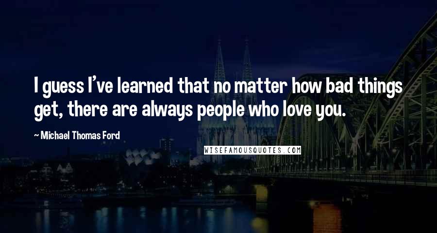 Michael Thomas Ford Quotes: I guess I've learned that no matter how bad things get, there are always people who love you.