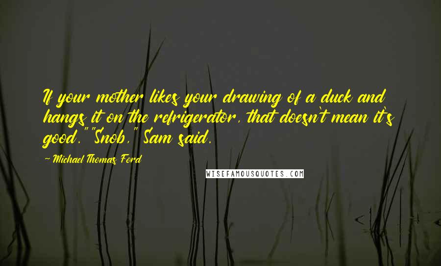 Michael Thomas Ford Quotes: If your mother likes your drawing of a duck and hangs it on the refrigerator, that doesn't mean it's good.""Snob," Sam said.