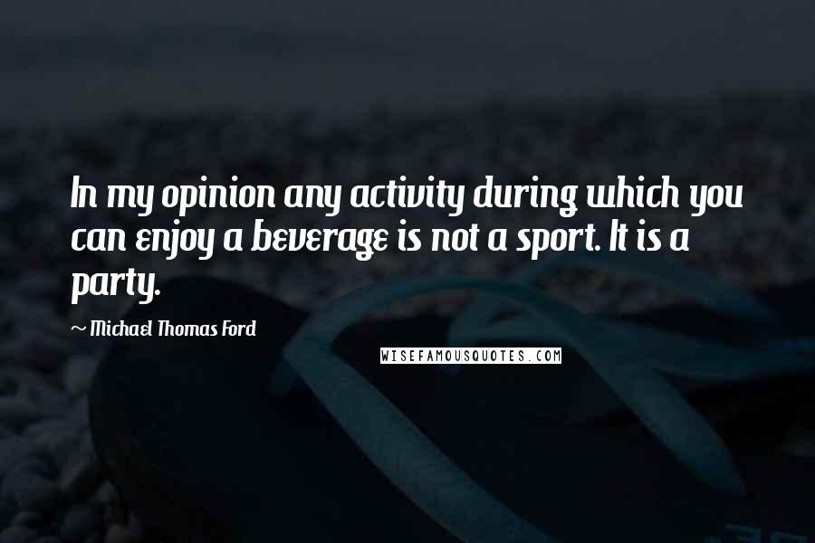 Michael Thomas Ford Quotes: In my opinion any activity during which you can enjoy a beverage is not a sport. It is a party.
