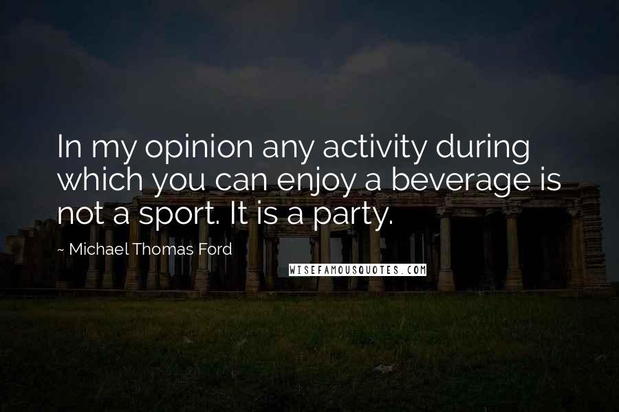 Michael Thomas Ford Quotes: In my opinion any activity during which you can enjoy a beverage is not a sport. It is a party.