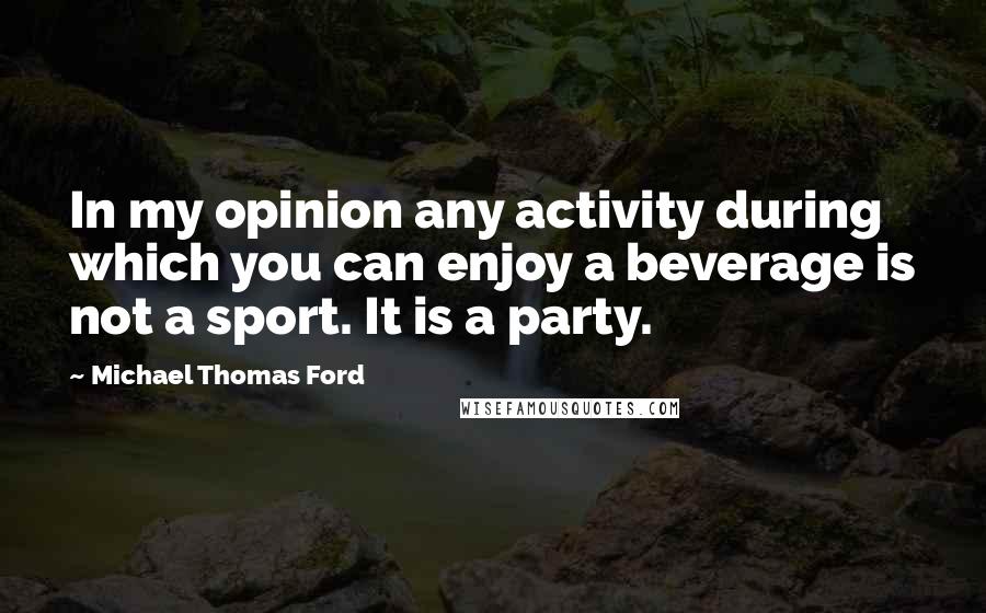 Michael Thomas Ford Quotes: In my opinion any activity during which you can enjoy a beverage is not a sport. It is a party.