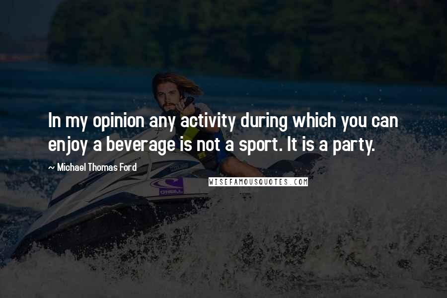 Michael Thomas Ford Quotes: In my opinion any activity during which you can enjoy a beverage is not a sport. It is a party.
