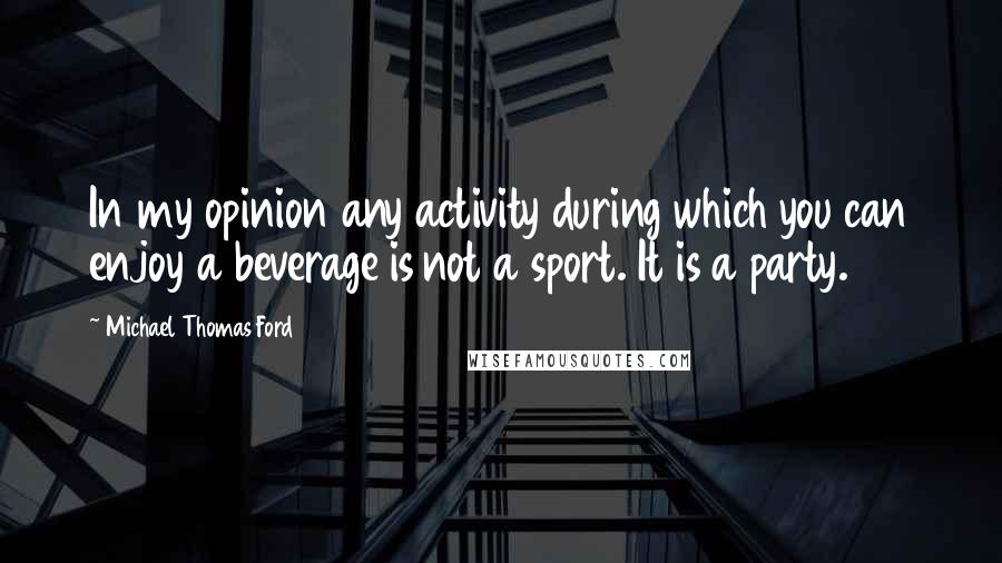 Michael Thomas Ford Quotes: In my opinion any activity during which you can enjoy a beverage is not a sport. It is a party.
