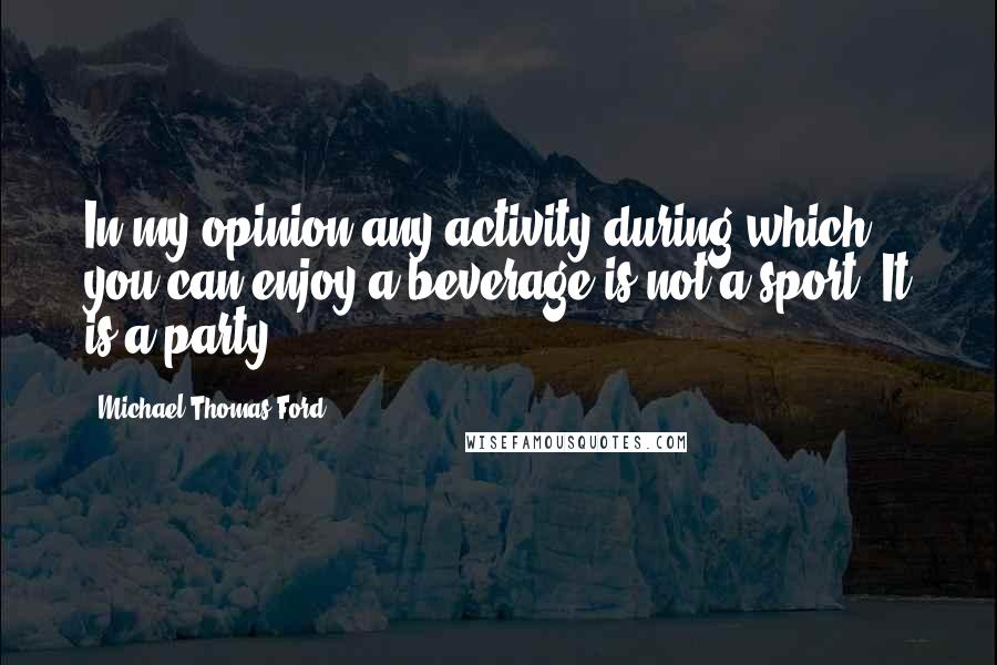 Michael Thomas Ford Quotes: In my opinion any activity during which you can enjoy a beverage is not a sport. It is a party.