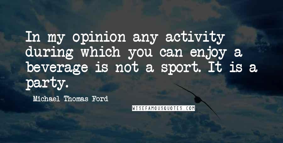 Michael Thomas Ford Quotes: In my opinion any activity during which you can enjoy a beverage is not a sport. It is a party.