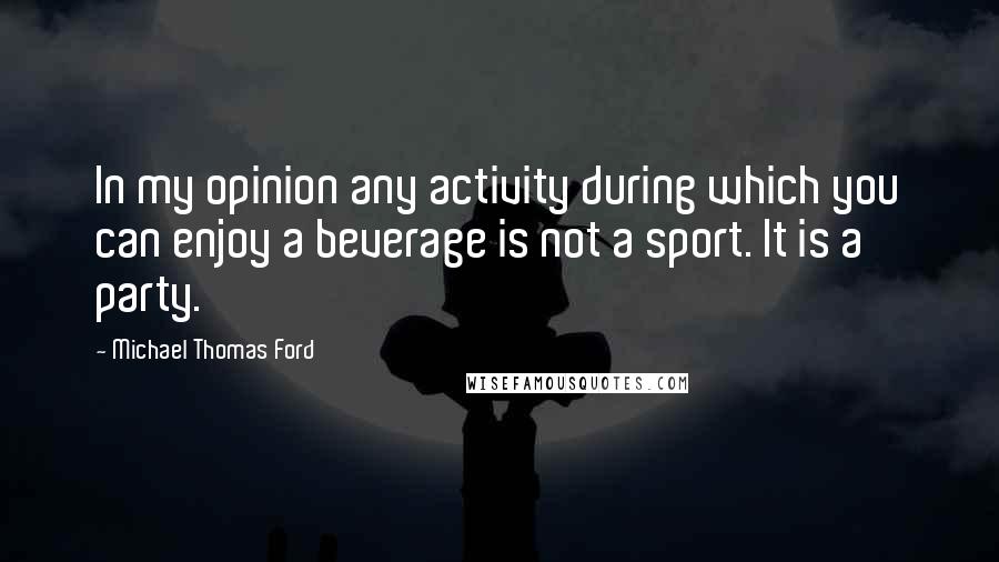 Michael Thomas Ford Quotes: In my opinion any activity during which you can enjoy a beverage is not a sport. It is a party.