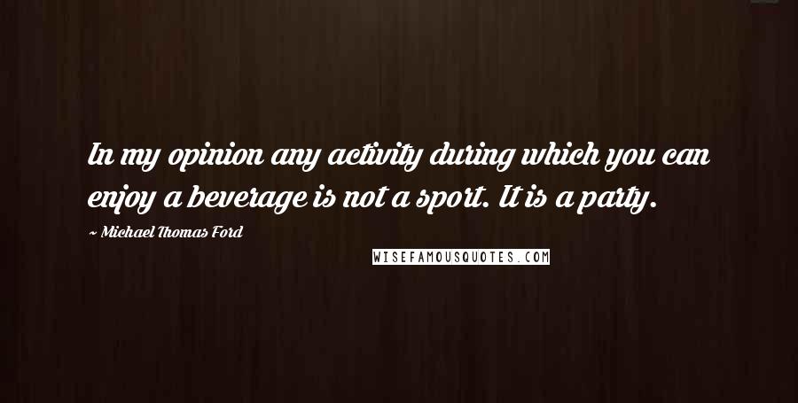 Michael Thomas Ford Quotes: In my opinion any activity during which you can enjoy a beverage is not a sport. It is a party.