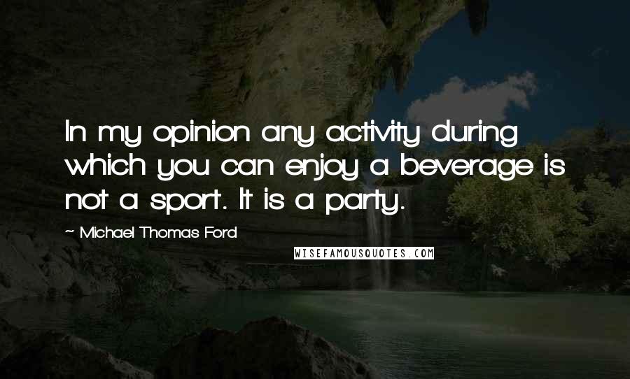 Michael Thomas Ford Quotes: In my opinion any activity during which you can enjoy a beverage is not a sport. It is a party.