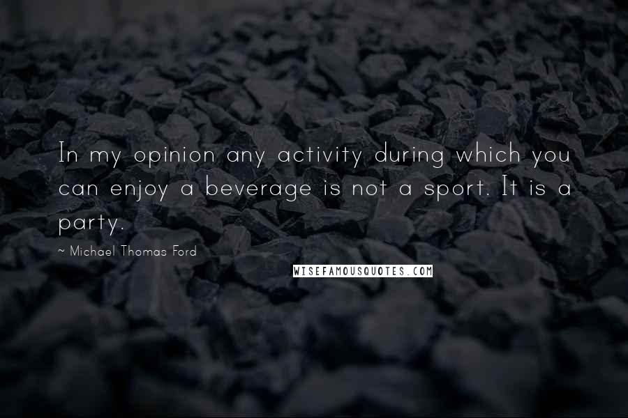 Michael Thomas Ford Quotes: In my opinion any activity during which you can enjoy a beverage is not a sport. It is a party.