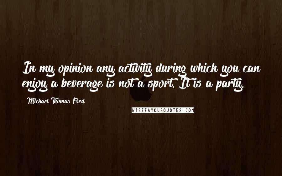 Michael Thomas Ford Quotes: In my opinion any activity during which you can enjoy a beverage is not a sport. It is a party.