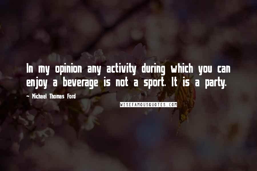 Michael Thomas Ford Quotes: In my opinion any activity during which you can enjoy a beverage is not a sport. It is a party.