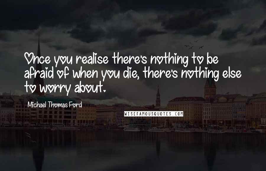 Michael Thomas Ford Quotes: Once you realise there's nothing to be afraid of when you die, there's nothing else to worry about.